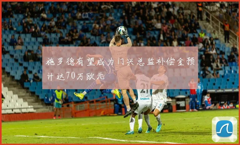 施罗德有望成为门兴总监补偿金预计达70万欧元