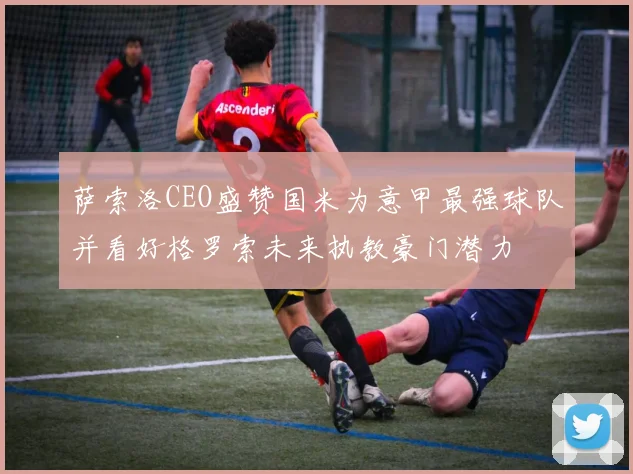 萨索洛CEO盛赞国米为意甲最强球队并看好格罗索未来执教豪门潜力