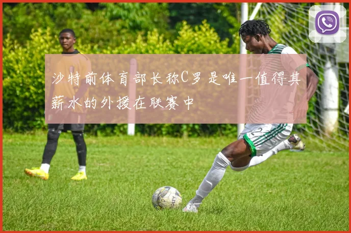沙特前体育部长称C罗是唯一值得其薪水的外援在联赛中