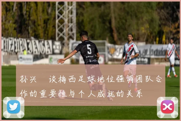 孙兴慜谈梅西足球地位强调团队合作的重要性与个人成就的关系