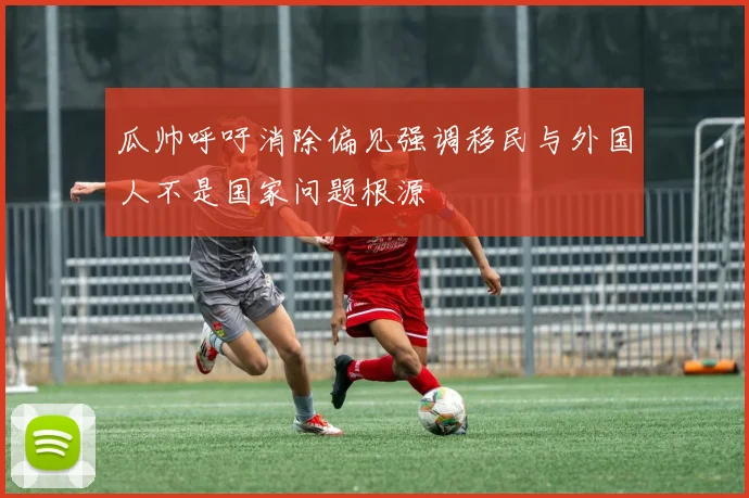 瓜帅呼吁消除偏见强调移民与外国人不是国家问题根源