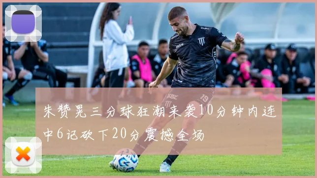 朱赞晃三分球狂潮来袭10分钟内连中6记砍下20分震撼全场