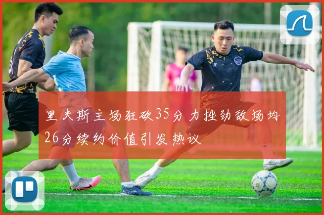 里夫斯主场狂砍35分力挫劲敌场均26分续约价值引发热议