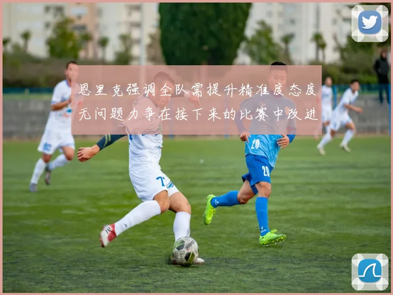 恩里克强调全队需提升精准度态度无问题力争在接下来的比赛中改进表现