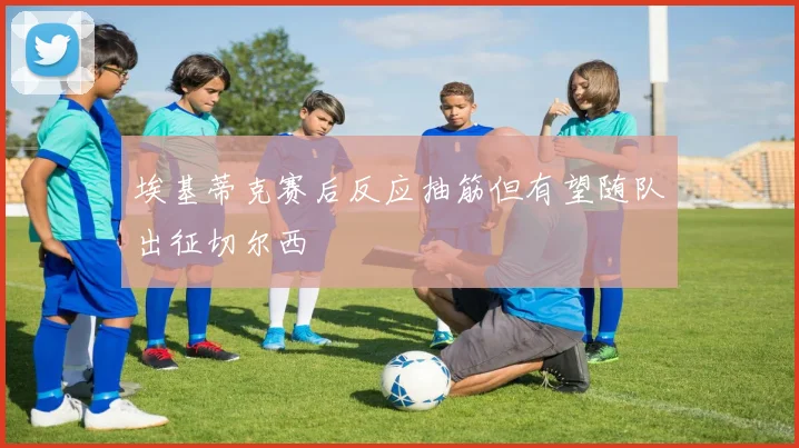 埃基蒂克赛后反应抽筋但有望随队出征切尔西