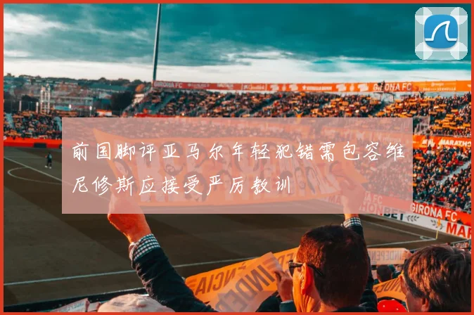 前国脚评亚马尔年轻犯错需包容维尼修斯应接受严厉教训