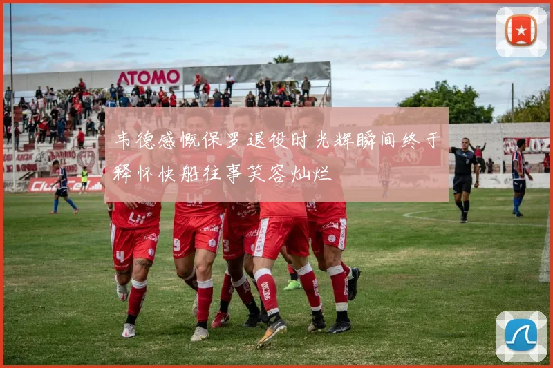 韦德感慨保罗退役时光辉瞬间终于释怀快船往事笑容灿烂
