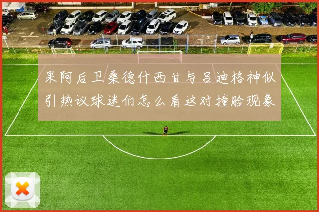 果阿后卫桑德什西甘与吕迪格神似引热议球迷们怎么看这对撞脸现象