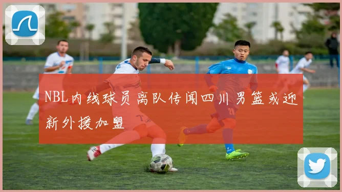 NBL内线球员离队传闻四川男篮或迎新外援加盟
