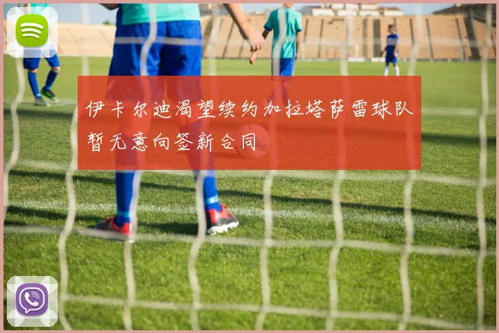 伊卡尔迪渴望续约加拉塔萨雷球队暂无意向签新合同