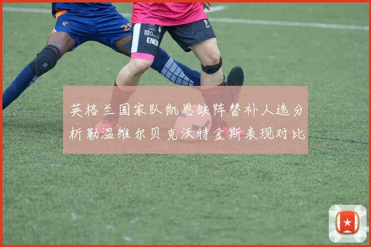 英格兰国家队凯恩缺阵替补人选分析勒温维尔贝克沃特金斯表现对比