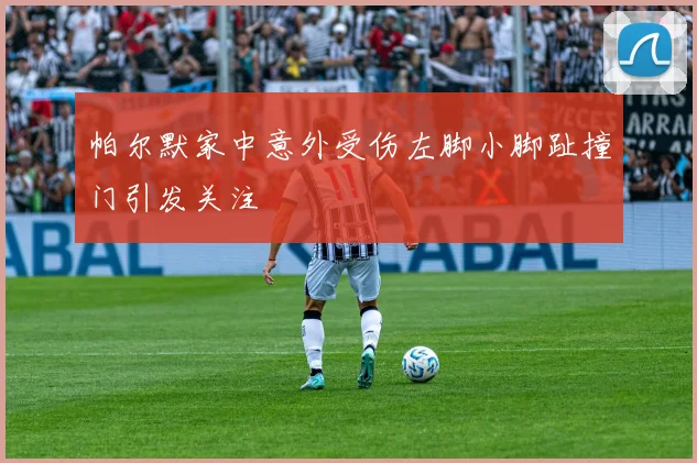 帕尔默家中意外受伤左脚小脚趾撞门引发关注