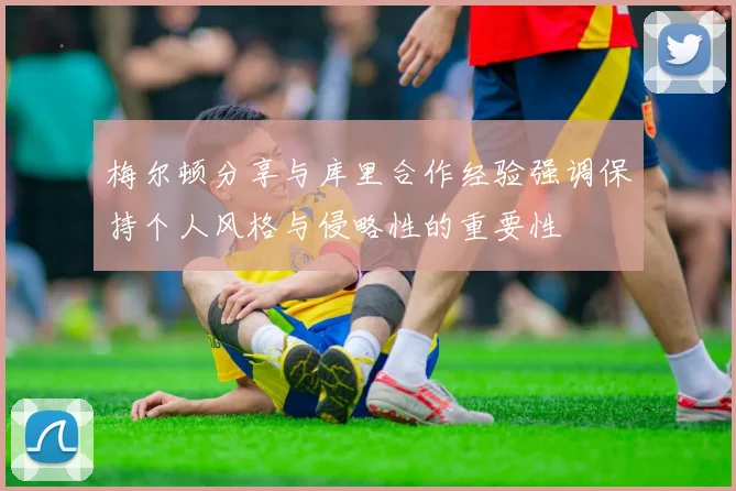 梅尔顿分享与库里合作经验强调保持个人风格与侵略性的重要性