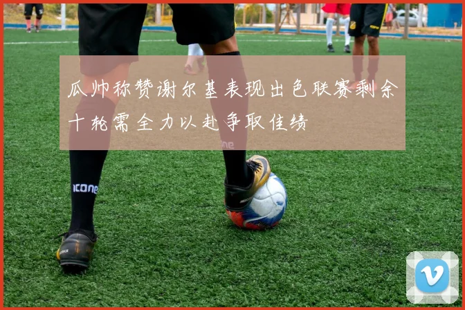 瓜帅称赞谢尔基表现出色联赛剩余十轮需全力以赴争取佳绩