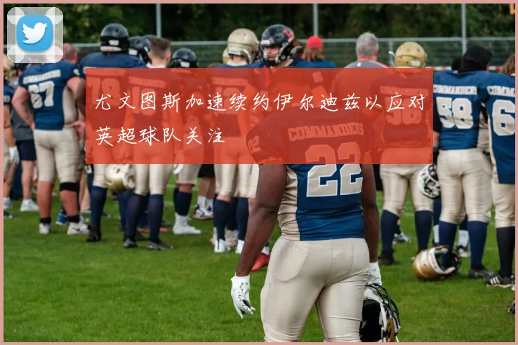 尤文图斯加速续约伊尔迪兹以应对英超球队关注