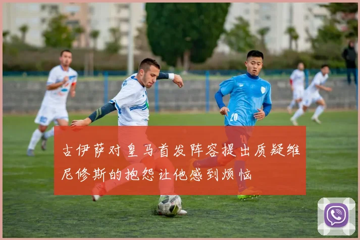 古伊萨对皇马首发阵容提出质疑维尼修斯的抱怨让他感到烦恼