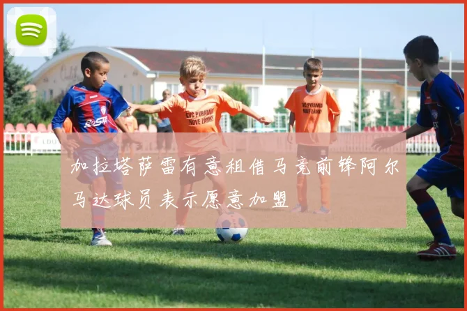 加拉塔萨雷有意租借马竞前锋阿尔马达球员表示愿意加盟