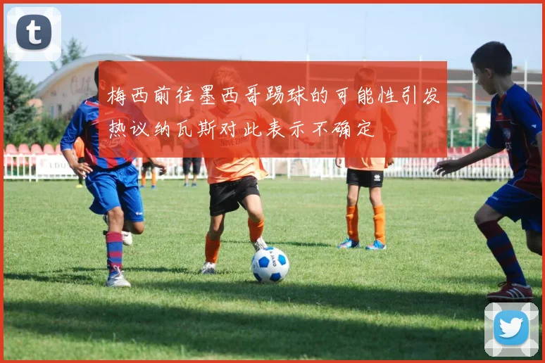梅西前往墨西哥踢球的可能性引发热议纳瓦斯对此表示不确定