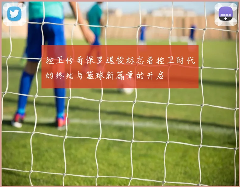 控卫传奇保罗退役标志着控卫时代的终结与篮球新篇章的开启