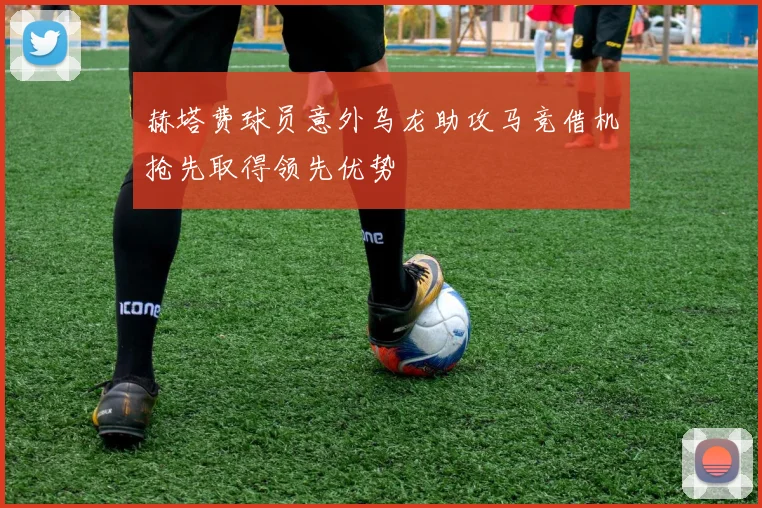 赫塔费球员意外乌龙助攻马竞借机抢先取得领先优势