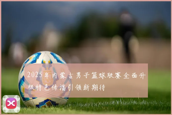 2025年内蒙古男子篮球联赛全面升级特色传播引领新期待