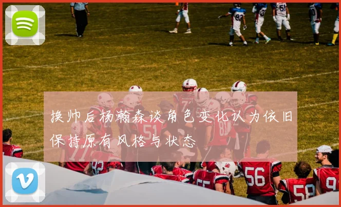 换帅后杨瀚森谈角色变化认为依旧保持原有风格与状态