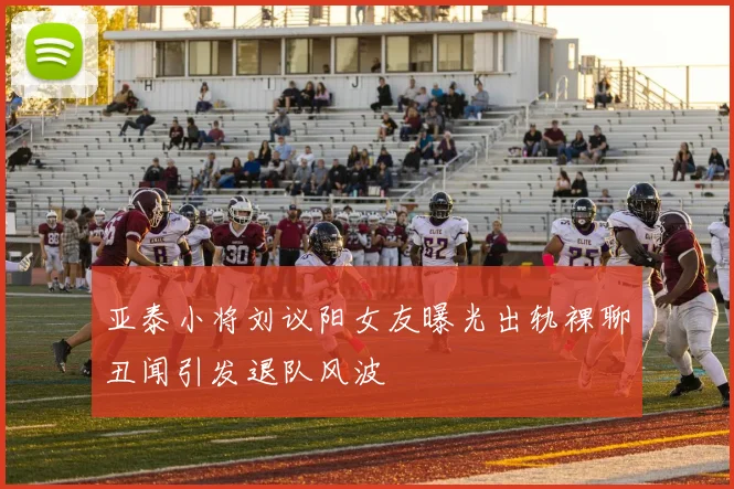 亚泰小将刘议阳女友曝光出轨裸聊丑闻引发退队风波