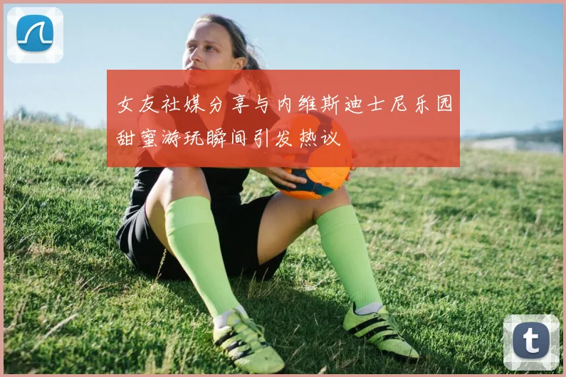 女友社媒分享与内维斯迪士尼乐园甜蜜游玩瞬间引发热议