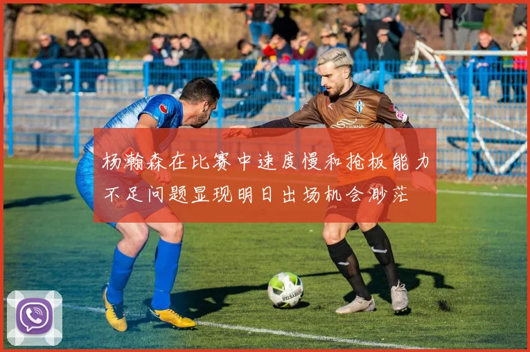 杨瀚森在比赛中速度慢和抢板能力不足问题显现明日出场机会渺茫