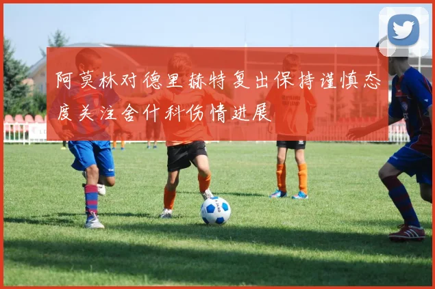 阿莫林对德里赫特复出保持谨慎态度关注舍什科伤情进展