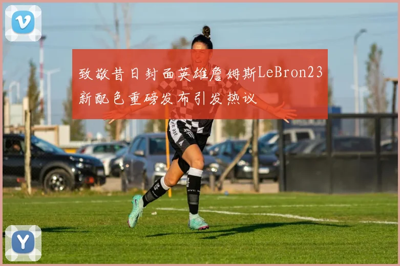 致敬昔日封面英雄詹姆斯LeBron23新配色重磅发布引发热议