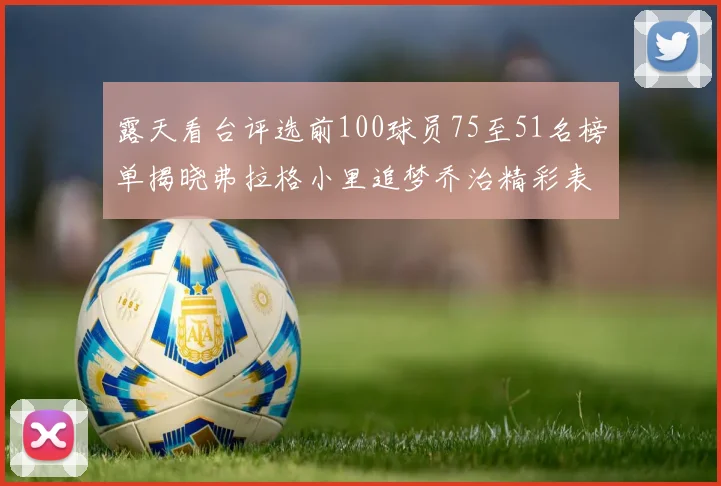 露天看台评选前100球员75至51名榜单揭晓弗拉格小里追梦乔治精彩表现