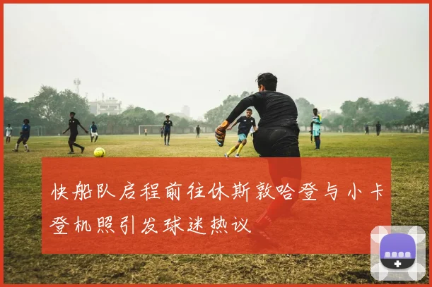 快船队启程前往休斯敦哈登与小卡登机照引发球迷热议