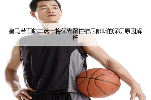 皇马若面临二选一将优先留住维尼修斯的深层原因解析（kaiyun）